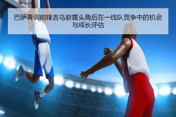 巴萨青训前锋吉乌崭露头角后在一线队竞争中的机会与成长评估