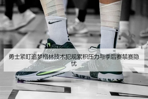 勇士紧盯追梦格林技术犯规累积压力与季后赛禁赛隐忧