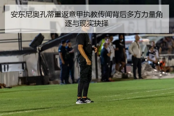安东尼奥孔蒂重返意甲执教传闻背后多方力量角逐与现实抉择