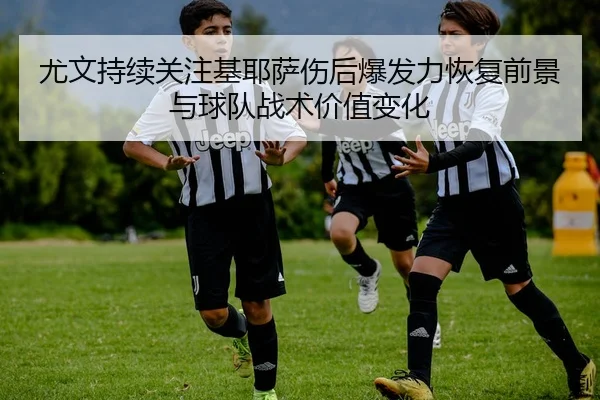 尤文持续关注基耶萨伤后爆发力恢复前景与球队战术价值变化
