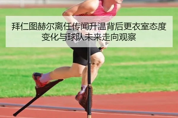 拜仁图赫尔离任传闻升温背后更衣室态度变化与球队未来走向观察